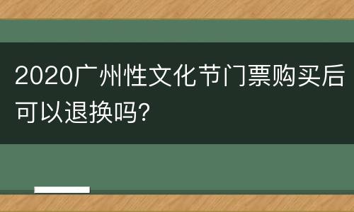 2020广州性文化节门票购买后可以退换吗？