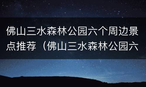 佛山三水森林公园六个周边景点推荐（佛山三水森林公园六个周边景点推荐图片）