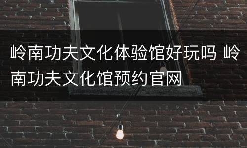 岭南功夫文化体验馆好玩吗 岭南功夫文化馆预约官网