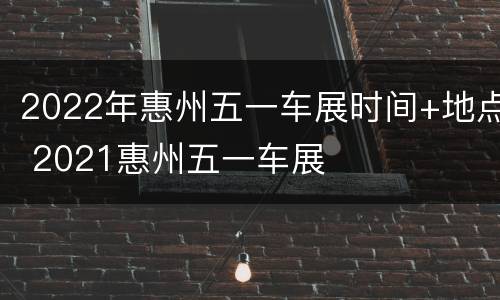 2022年惠州五一车展时间+地点 2021惠州五一车展