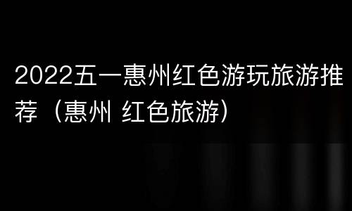 2022五一惠州红色游玩旅游推荐（惠州 红色旅游）