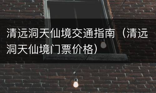 清远洞天仙境交通指南（清远洞天仙境门票价格）