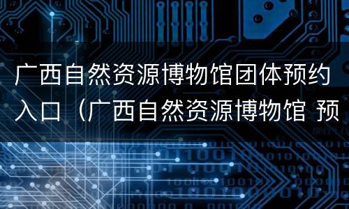 广西自然资源博物馆团体预约入口（广西自然资源博物馆 预约）