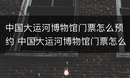 中国大运河博物馆门票怎么预约 中国大运河博物馆门票怎么预约不上