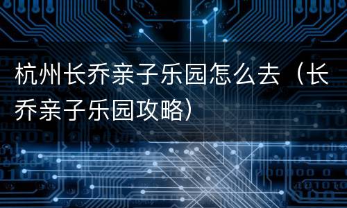 杭州长乔亲子乐园怎么去（长乔亲子乐园攻略）