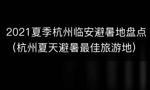 2021夏季杭州临安避暑地盘点（杭州夏天避暑最佳旅游地）