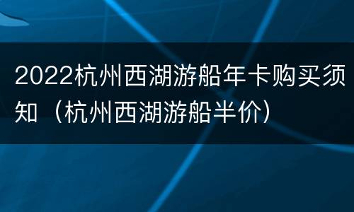 2022杭州西湖游船年卡购买须知（杭州西湖游船半价）