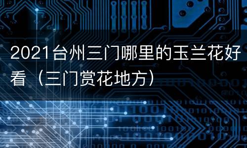 2021台州三门哪里的玉兰花好看（三门赏花地方）