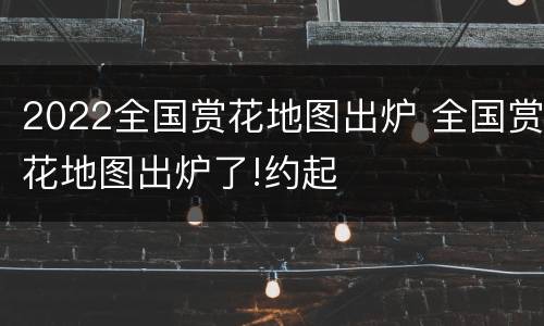2022全国赏花地图出炉 全国赏花地图出炉了!约起