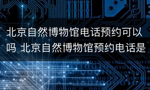北京自然博物馆电话预约可以吗 北京自然博物馆预约电话是多少