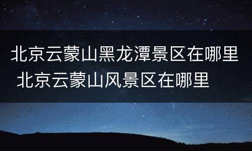 北京云蒙山黑龙潭景区在哪里 北京云蒙山风景区在哪里