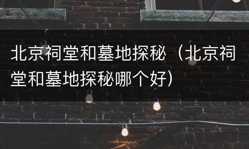 北京祠堂和墓地探秘（北京祠堂和墓地探秘哪个好）