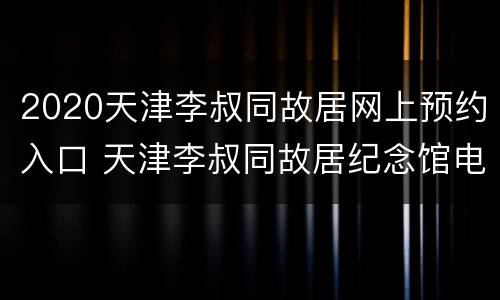 2020天津李叔同故居网上预约入口 天津李叔同故居纪念馆电话