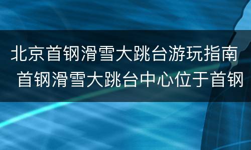 北京首钢滑雪大跳台游玩指南 首钢滑雪大跳台中心位于首钢北京园区北区