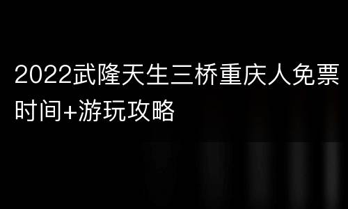 2022武隆天生三桥重庆人免票时间+游玩攻略