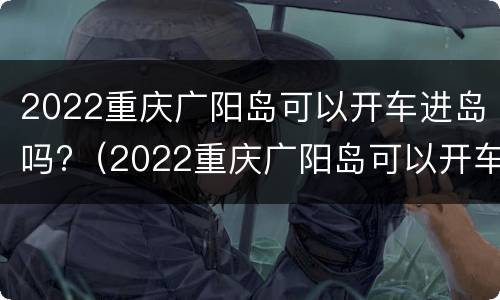 2022重庆广阳岛可以开车进岛吗?（2022重庆广阳岛可以开车进岛吗现在）