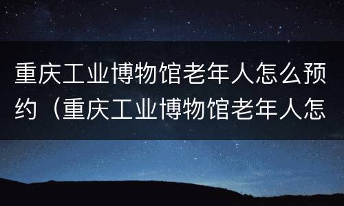 重庆工业博物馆老年人怎么预约（重庆工业博物馆老年人怎么预约门票）