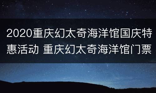 2020重庆幻太奇海洋馆国庆特惠活动 重庆幻太奇海洋馆门票多少钱