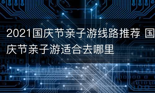 2021国庆节亲子游线路推荐 国庆节亲子游适合去哪里