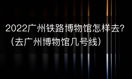 2022广州铁路博物馆怎样去？（去广州博物馆几号线）