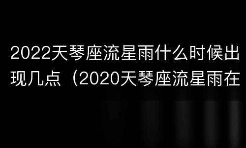 2022天琴座流星雨什么时候出现几点（2020天琴座流星雨在哪个方位）