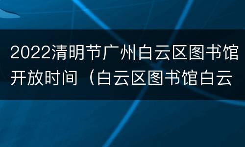 2022清明节广州白云区图书馆开放时间（白云区图书馆白云新城馆开放时间）