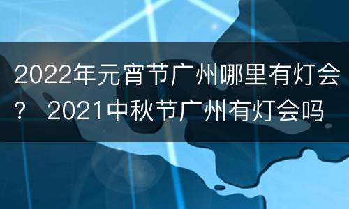2022年元宵节广州哪里有灯会？ 2021中秋节广州有灯会吗