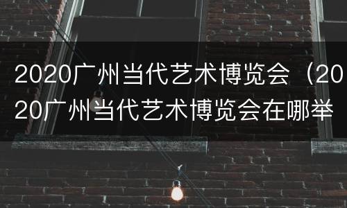 2020广州当代艺术博览会（2020广州当代艺术博览会在哪举行）