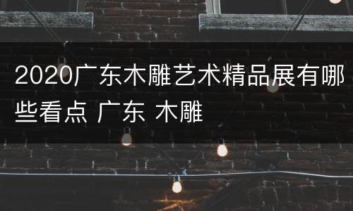 2020广东木雕艺术精品展有哪些看点 广东 木雕