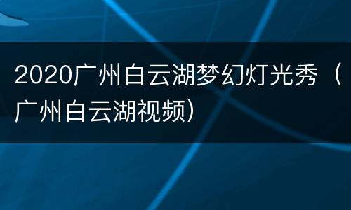 2020广州白云湖梦幻灯光秀（广州白云湖视频）