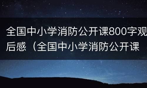 全国中小学消防公开课800字观后感（全国中小学消防公开课800字观后感范文）
