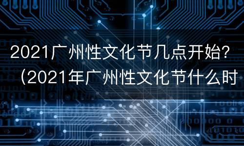 2021广州性文化节几点开始？（2021年广州性文化节什么时候开）