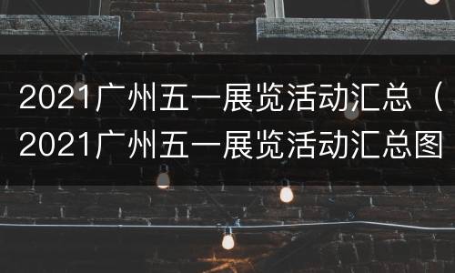 2021广州五一展览活动汇总（2021广州五一展览活动汇总图）
