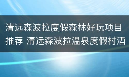 清远森波拉度假森林好玩项目推荐 清远森波拉温泉度假村酒店地址