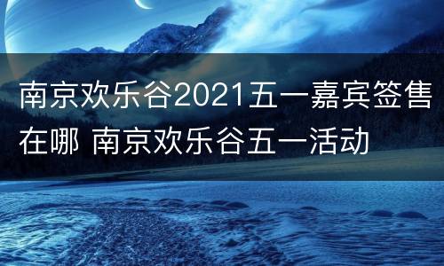 南京欢乐谷2021五一嘉宾签售在哪 南京欢乐谷五一活动