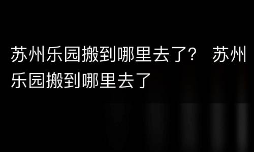 苏州乐园搬到哪里去了？ 苏州乐园搬到哪里去了