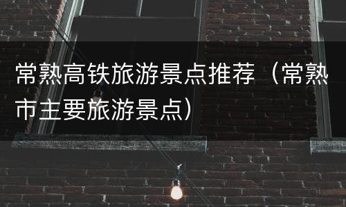 常熟高铁旅游景点推荐（常熟市主要旅游景点）