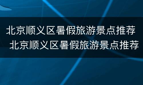 北京顺义区暑假旅游景点推荐 北京顺义区暑假旅游景点推荐大全