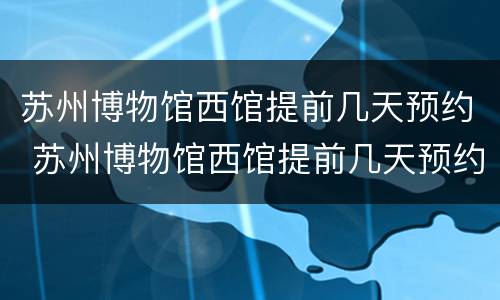苏州博物馆西馆提前几天预约 苏州博物馆西馆提前几天预约门票