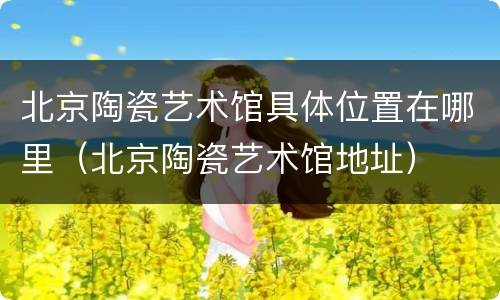 北京陶瓷艺术馆具体位置在哪里（北京陶瓷艺术馆地址）