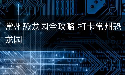 常州恐龙园全攻略 打卡常州恐龙园
