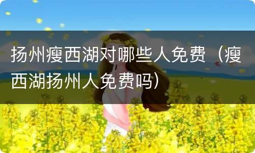 扬州瘦西湖对哪些人免费（瘦西湖扬州人免费吗）