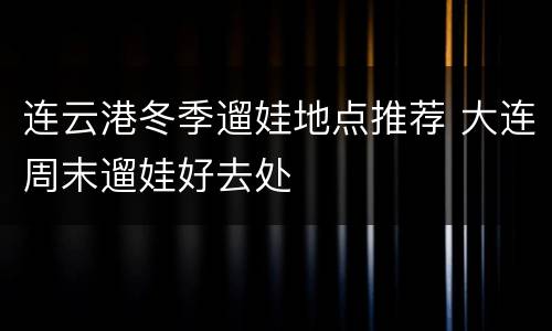 连云港冬季遛娃地点推荐 大连周末遛娃好去处