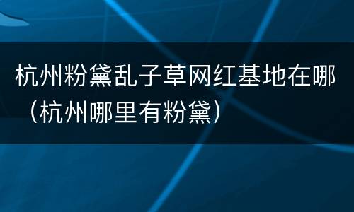 杭州粉黛乱子草网红基地在哪（杭州哪里有粉黛）
