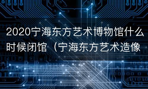 2020宁海东方艺术博物馆什么时候闭馆（宁海东方艺术造像博物馆）