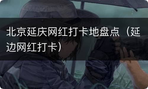 北京延庆网红打卡地盘点（延边网红打卡）