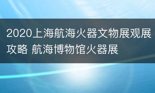 2020上海航海火器文物展观展攻略 航海博物馆火器展