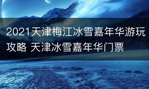 2021天津梅江冰雪嘉年华游玩攻略 天津冰雪嘉年华门票