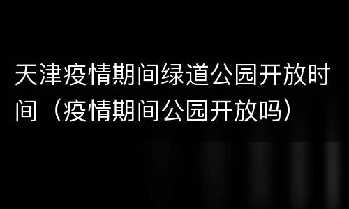 天津疫情期间绿道公园开放时间（疫情期间公园开放吗）