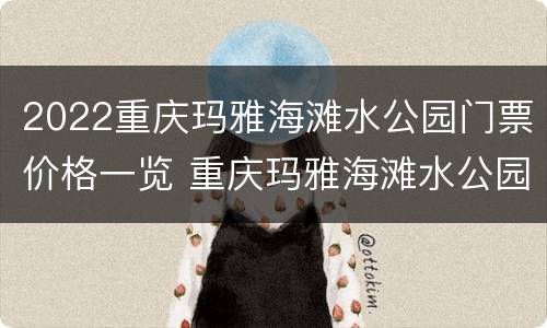 2022重庆玛雅海滩水公园门票价格一览 重庆玛雅海滩水公园门票团购